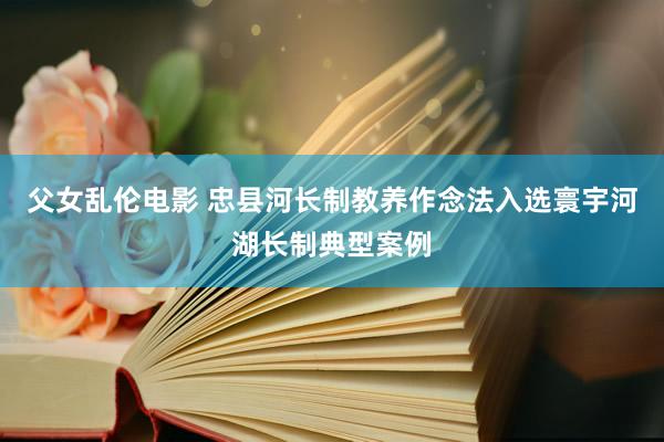 父女乱伦电影 忠县河长制教养作念法入选寰宇河湖长制典型案例