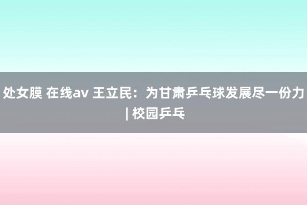 处女膜 在线av 王立民：为甘肃乒乓球发展尽一份力 | 校园乒乓