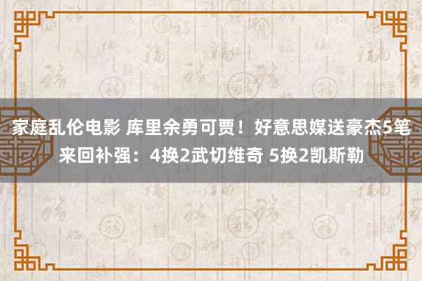 家庭乱伦电影 库里余勇可贾！好意思媒送豪杰5笔来回补强：4换2武切维奇 5换2凯斯勒