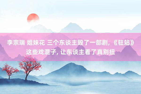 李宗瑞 姐妹花 三个东谈主毁了一部剧， 《驻站》这些戏混子， 让东谈主看了真别扭