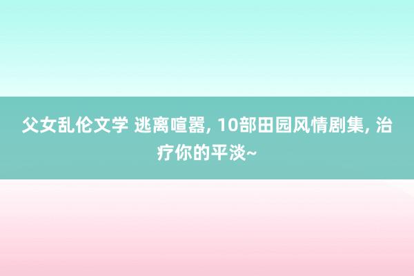 父女乱伦文学 逃离喧嚣， 10部田园风情剧集， 治疗你的平淡~