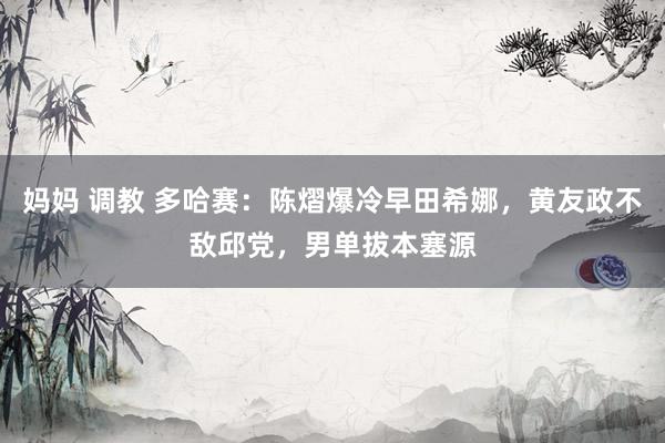 妈妈 调教 多哈赛：陈熠爆冷早田希娜，黄友政不敌邱党，男单拔本塞源