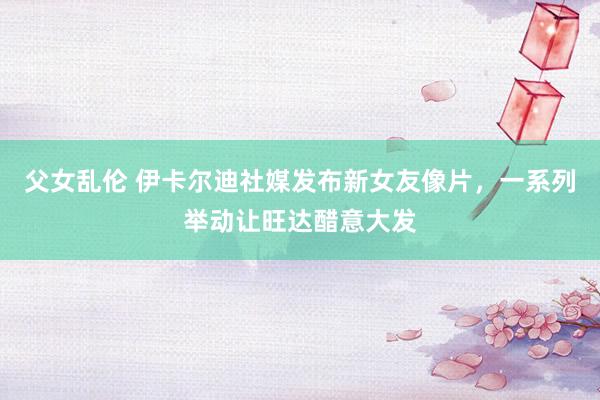 父女乱伦 伊卡尔迪社媒发布新女友像片，一系列举动让旺达醋意大发