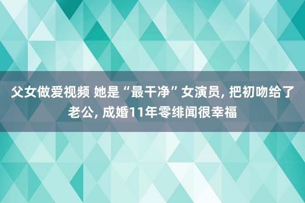 父女做爱视频 她是“最干净”女演员， 把初吻给了老公， 成婚11年零绯闻很幸福