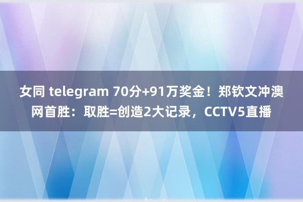 女同 telegram 70分+91万奖金！郑钦文冲澳网首胜：取胜=创造2大记录，CCTV5直播