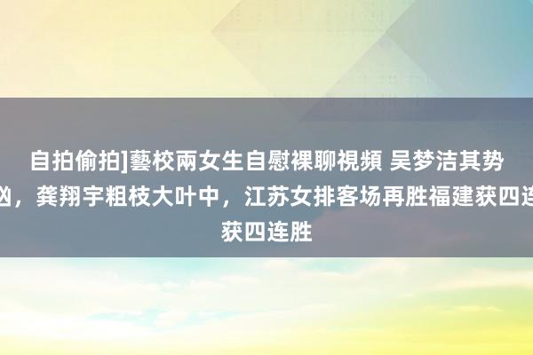 自拍偷拍]藝校兩女生自慰裸聊視頻 吴梦洁其势汹汹，龚翔宇粗枝大叶中，江苏女排客场再胜福建获四连胜