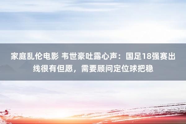 家庭乱伦电影 韦世豪吐露心声：国足18强赛出线很有但愿，需要顾问定位球把稳