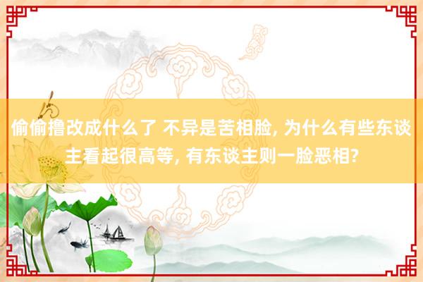 偷偷撸改成什么了 不异是苦相脸， 为什么有些东谈主看起很高等， 有东谈主则一脸恶相?