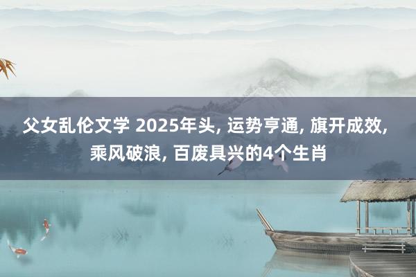 父女乱伦文学 2025年头， 运势亨通， 旗开成效， 乘风破浪， 百废具兴的4个生肖