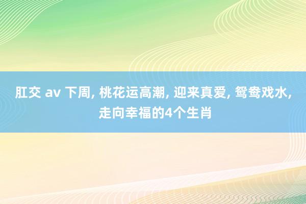 肛交 av 下周， 桃花运高潮， 迎来真爱， 鸳鸯戏水， 走向幸福的4个生肖