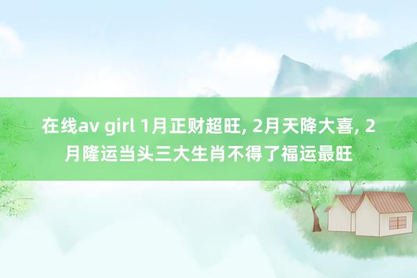 在线av girl 1月正财超旺， 2月天降大喜， 2月隆运当头三大生肖不得了福运最旺