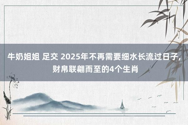 牛奶姐姐 足交 2025年不再需要细水长流过日子， 财帛联翩而至的4个生肖