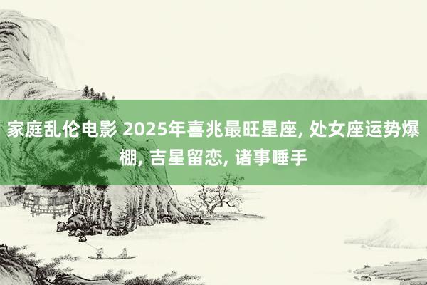 家庭乱伦电影 2025年喜兆最旺星座， 处女座运势爆棚， 吉星留恋， 诸事唾手