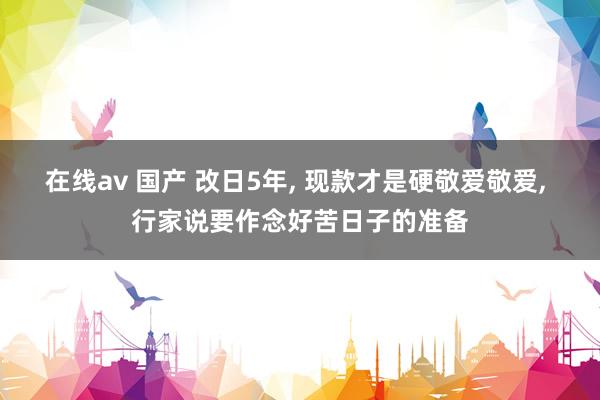 在线av 国产 改日5年， 现款才是硬敬爱敬爱， 行家说要作念好苦日子的准备