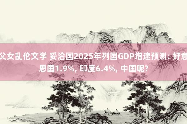 父女乱伦文学 妥洽国2025年列国GDP增速预测: 好意思国1.9%， 印度6.4%， 中国呢?