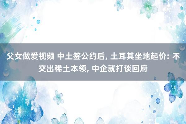 父女做爱视频 中土签公约后， 土耳其坐地起价: 不交出稀土本领， 中企就打谈回府