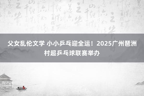 父女乱伦文学 小小乒乓迎全运！2025广州琶洲村超乒乓球联赛举办