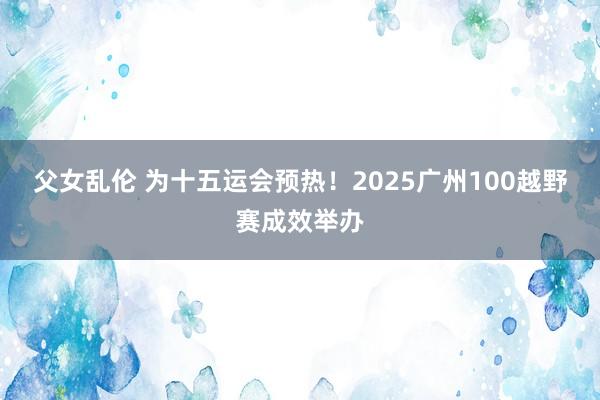 父女乱伦 为十五运会预热！2025广州100越野赛成效举办