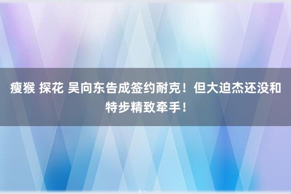 瘦猴 探花 吴向东告成签约耐克！但大迫杰还没和特步精致牵手！