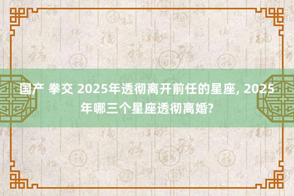 国产 拳交 2025年透彻离开前任的星座， 2025年哪三个星座透彻离婚?