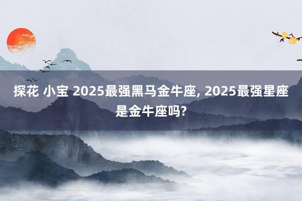 探花 小宝 2025最强黑马金牛座， 2025最强星座是金牛座吗?