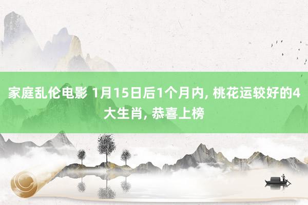 家庭乱伦电影 1月15日后1个月内， 桃花运较好的4大生肖， 恭喜上榜