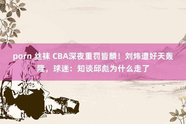 porn 丝袜 CBA深夜重罚皆麟！刘炜遭好天轰隆，球迷：知谈邱彪为什么走了