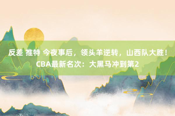 反差 推特 今夜事后，领头羊逆转，山西队大胜！CBA最新名次：大黑马冲到第2