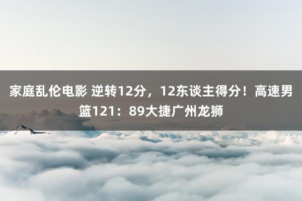 家庭乱伦电影 逆转12分，12东谈主得分！高速男篮121：89大捷广州龙狮