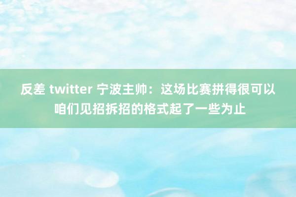 反差 twitter 宁波主帅：这场比赛拼得很可以 咱们见招拆招的格式起了一些为止