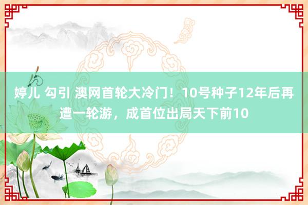 婷儿 勾引 澳网首轮大冷门！10号种子12年后再遭一轮游，成首位出局天下前10