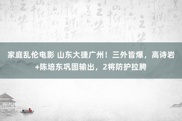 家庭乱伦电影 山东大捷广州！三外皆爆，高诗岩+陈培东巩固输出，2将防护拉胯