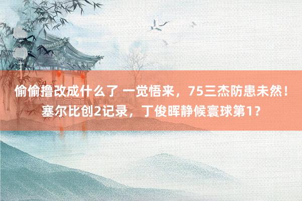 偷偷撸改成什么了 一觉悟来，75三杰防患未然！塞尔比创2记录，丁俊晖静候寰球第1？