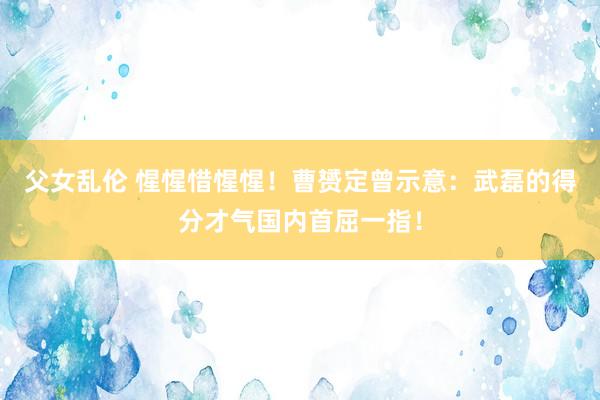 父女乱伦 惺惺惜惺惺！曹赟定曾示意：武磊的得分才气国内首屈一指！