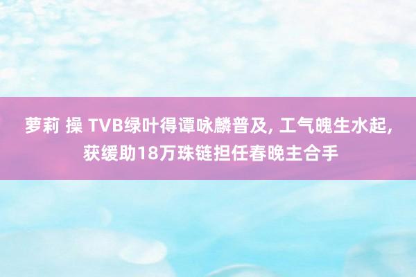 萝莉 操 TVB绿叶得谭咏麟普及， 工气魄生水起， 获缓助18万珠链担任春晚主合手