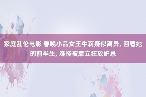 家庭乱伦电影 春晚小品女王牛莉疑似离异， 回看她的前半生， 难怪被袁立狂放妒忌