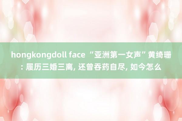 hongkongdoll face “亚洲第一女声”黄绮珊: 履历三婚三离， 还曾吞药自尽， 如今怎么