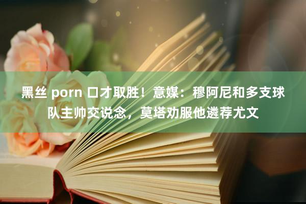 黑丝 porn 口才取胜！意媒：穆阿尼和多支球队主帅交说念，莫塔劝服他遴荐尤文