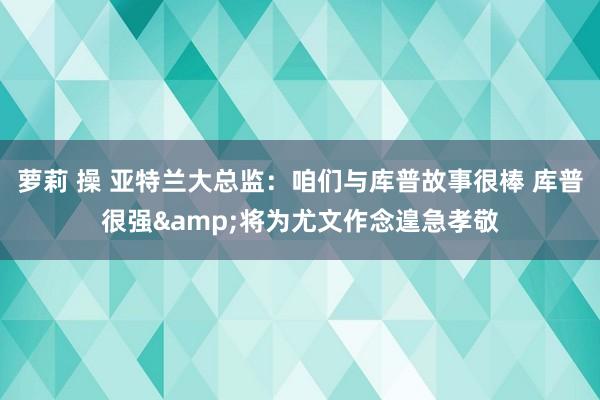 萝莉 操 亚特兰大总监：咱们与库普故事很棒 库普很强&将为尤文作念遑急孝敬