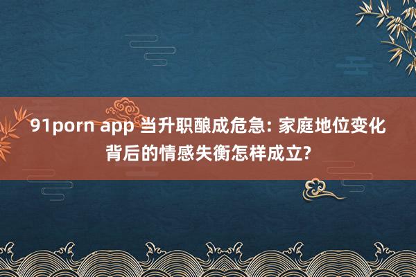 91porn app 当升职酿成危急: 家庭地位变化背后的情感失衡怎样成立?