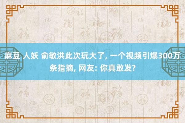 麻豆 人妖 俞敏洪此次玩大了， 一个视频引爆300万条指摘， 网友: 你真敢发?