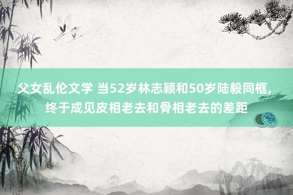 父女乱伦文学 当52岁林志颖和50岁陆毅同框， 终于成见皮相老去和骨相老去的差距