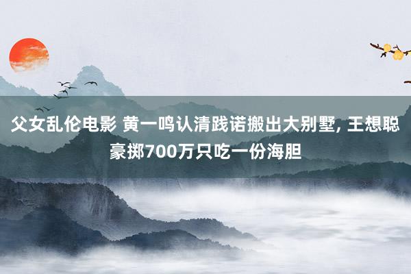 父女乱伦电影 黄一鸣认清践诺搬出大别墅， 王想聪豪掷700万只吃一份海胆