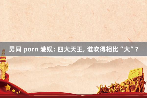 男同 porn 港娱: 四大天王， 谁吹得相比“大”?