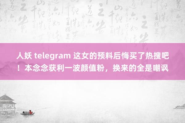 人妖 telegram 这女的预料后悔买了热搜吧！本念念获利一波颜值粉，换来的全是嘲讽