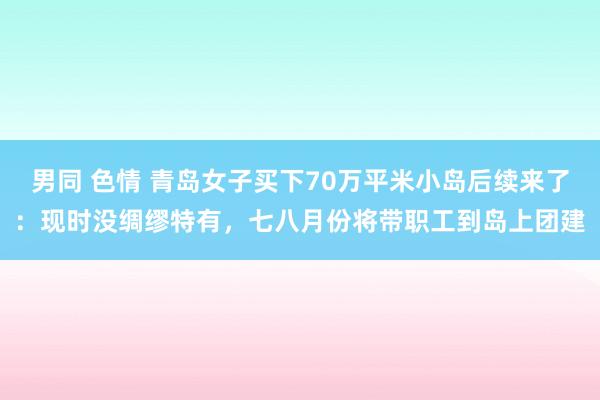 男同 色情 青岛女子买下70万平米小岛后续来了：现时没绸缪特有，七八月份将带职工到岛上团建