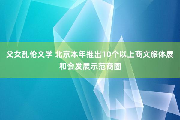 父女乱伦文学 北京本年推出10个以上商文旅体展和会发展示范商圈