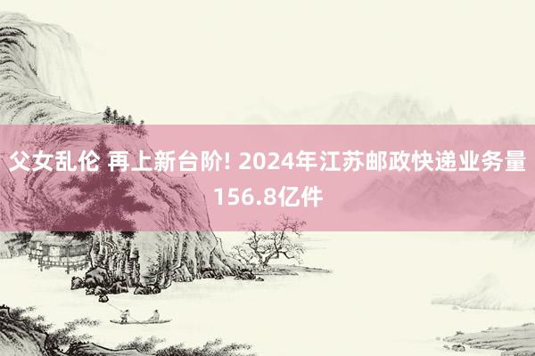 父女乱伦 再上新台阶! 2024年江苏邮政快递业务量156.8亿件