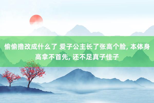 偷偷撸改成什么了 爱子公主长了张高个脸， 本体身高拿不首先， 还不足真子佳子