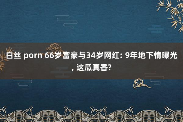 白丝 porn 66岁富豪与34岁网红: 9年地下情曝光， 这瓜真香?